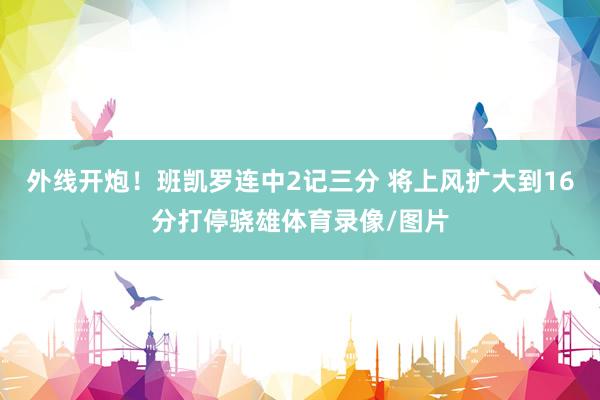 外线开炮！班凯罗连中2记三分 将上风扩大到16分打停骁雄体育录像/图片