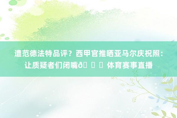 遭范德法特品评？西甲官推晒亚马尔庆祝照：让质疑者们闭嘴😉体育赛事直播