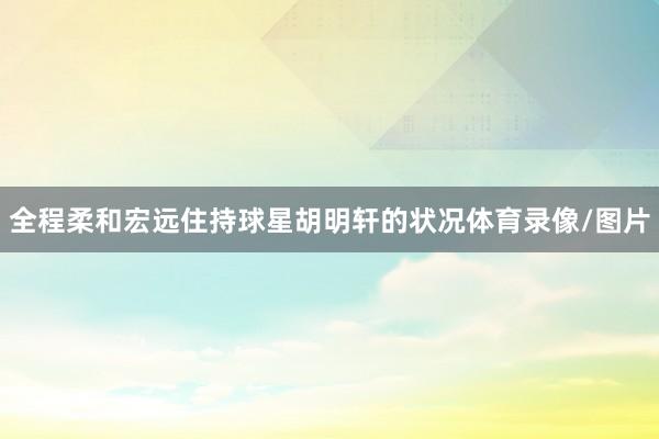 全程柔和宏远住持球星胡明轩的状况体育录像/图片