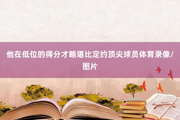 他在低位的得分才略堪比定约顶尖球员体育录像/图片