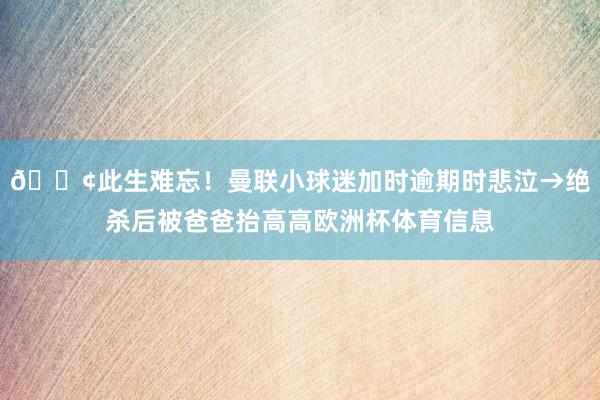 😢此生难忘！曼联小球迷加时逾期时悲泣→绝杀后被爸爸抬高高欧洲杯体育信息