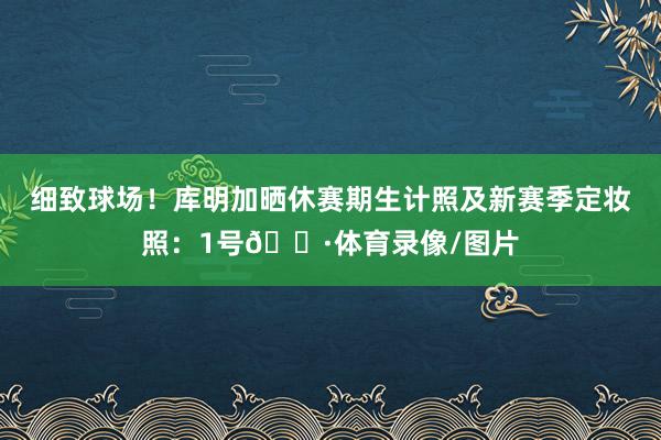 细致球场！库明加晒休赛期生计照及新赛季定妆照：1号🍷体育录像/图片