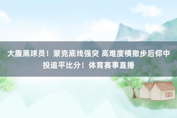 大腹黑球员！蒙克底线强突 高难度横撤步后仰中投追平比分！体育赛事直播