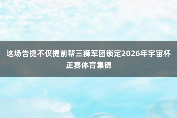 这场告捷不仅提前帮三狮军团锁定2026年宇宙杯正赛体育集锦