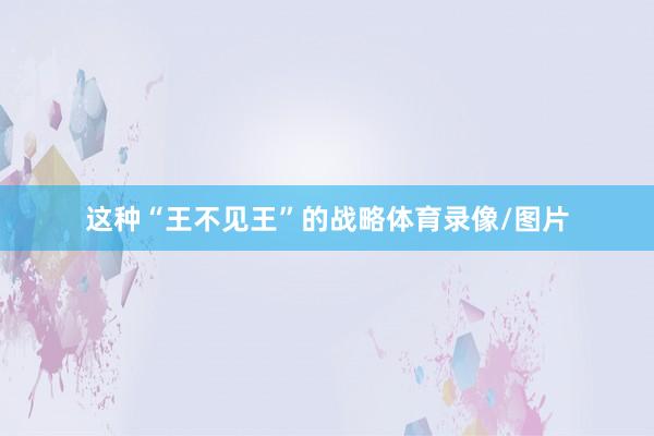 这种“王不见王”的战略体育录像/图片