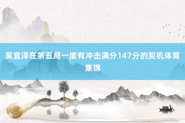 吴宜泽在第五局一度有冲击满分147分的契机体育集锦