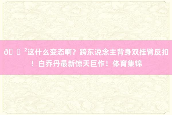 😲这什么变态啊？跨东说念主背身双挂臂反扣！白乔丹最新惊天巨作！体育集锦