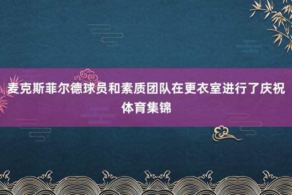麦克斯菲尔德球员和素质团队在更衣室进行了庆祝体育集锦