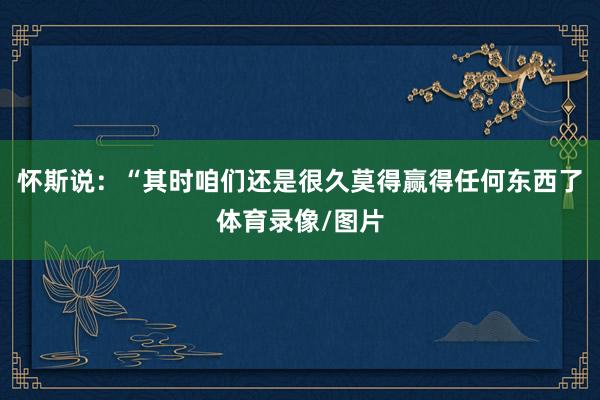 怀斯说：“其时咱们还是很久莫得赢得任何东西了体育录像/图片