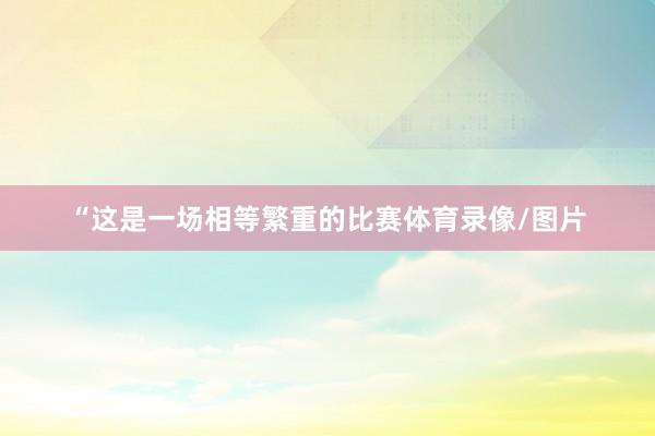 “这是一场相等繁重的比赛体育录像/图片