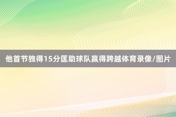 他首节独得15分匡助球队赢得跨越体育录像/图片