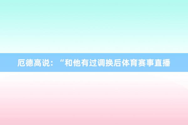厄德高说：“和他有过调换后体育赛事直播
