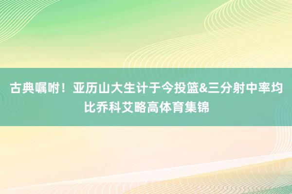 古典嘱咐！亚历山大生计于今投篮&三分射中率均比乔科艾略高体育集锦