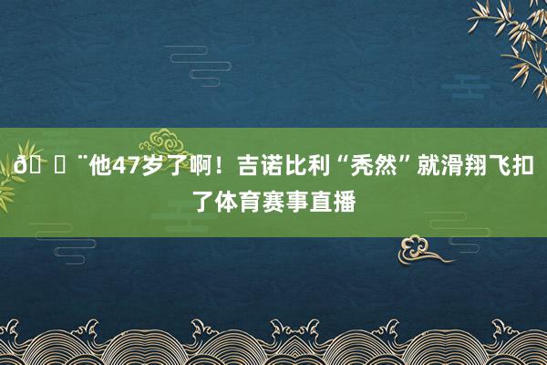 😨他47岁了啊!吉诺比利“秃然”就滑翔飞扣了体育赛事直播