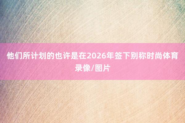 他们所计划的也许是在2026年签下别称时尚体育录像/图片