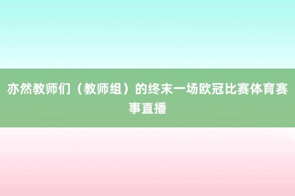 亦然教师们（教师组）的终末一场欧冠比赛体育赛事直播