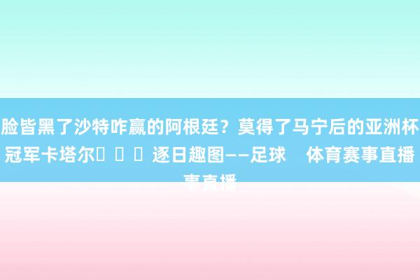 脸皆黑了沙特咋赢的阿根廷？莫得了马宁后的亚洲杯冠军卡塔尔		
