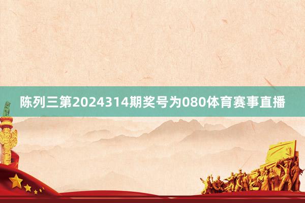 陈列三第2024314期奖号为080体育赛事直播