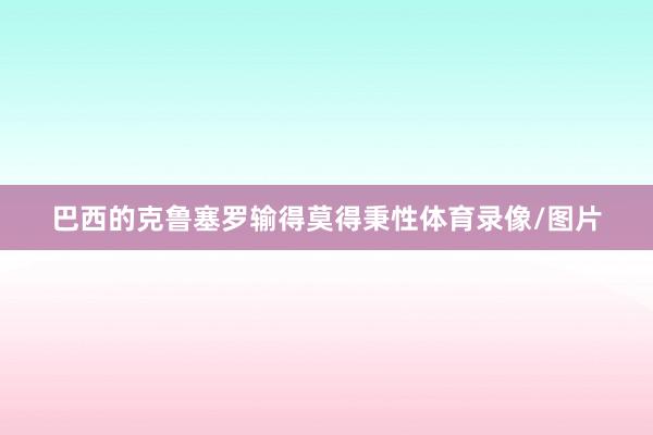 巴西的克鲁塞罗输得莫得秉性体育录像/图片