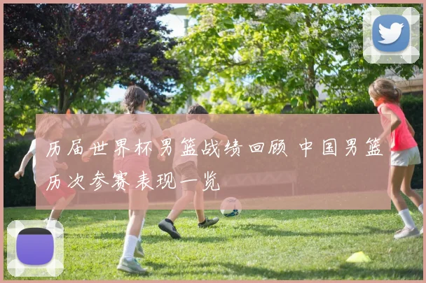 历届世界杯男篮战绩回顾 中国男篮历次参赛表现一览