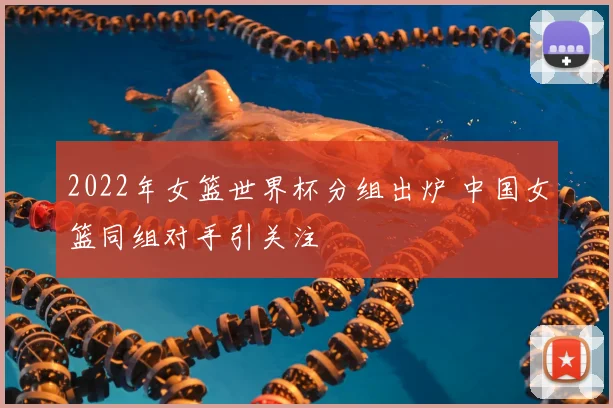 2022年女篮世界杯分组出炉 中国女篮同组对手引关注