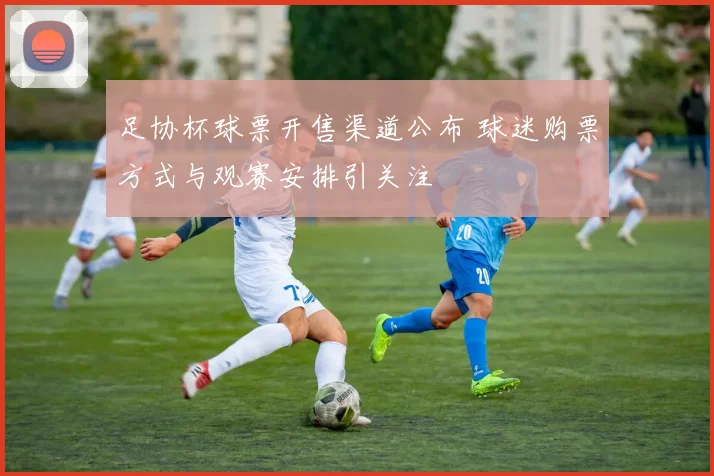足协杯球票开售渠道公布 球迷购票方式与观赛安排引关注