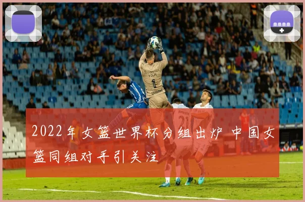 2022年女篮世界杯分组出炉 中国女篮同组对手引关注