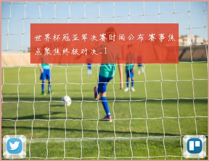 世界杯冠亚军决赛时间公布 赛事焦点聚焦终极对决_1
