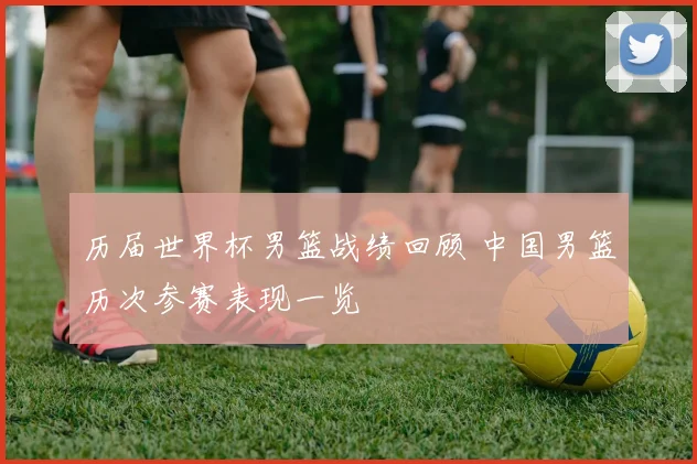 历届世界杯男篮战绩回顾 中国男篮历次参赛表现一览