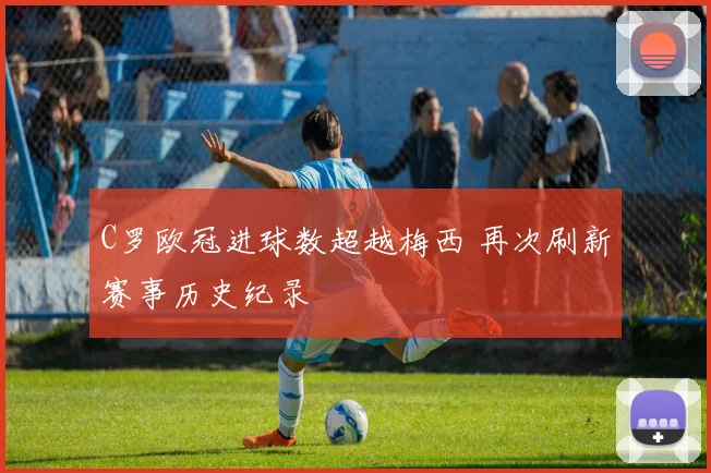 C罗欧冠进球数超越梅西 再次刷新赛事历史纪录