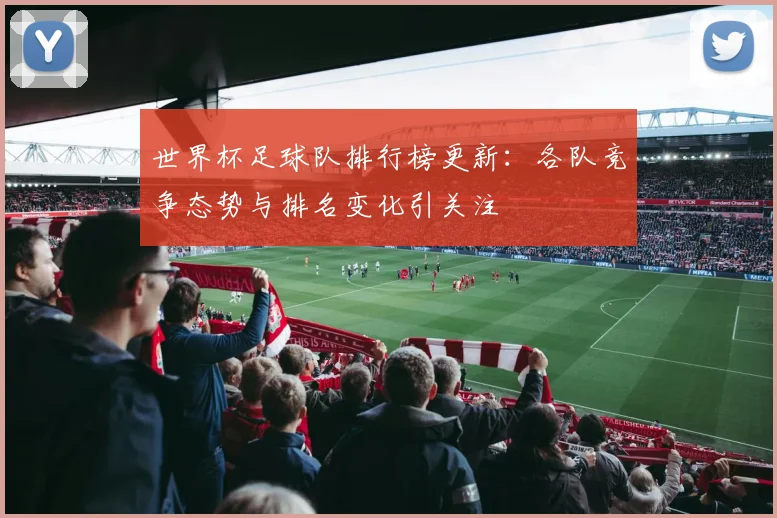 世界杯足球队排行榜更新:各队竞争态势与排名变化引关注