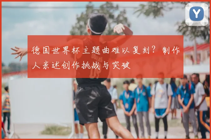 德国世界杯主题曲难以复刻？制作人亲述创作挑战与突破