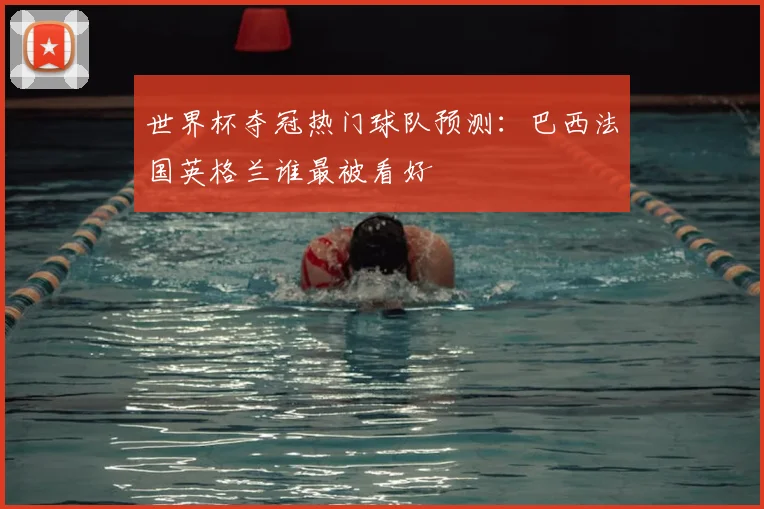 世界杯夺冠热门球队预测:巴西法国英格兰谁最被看好