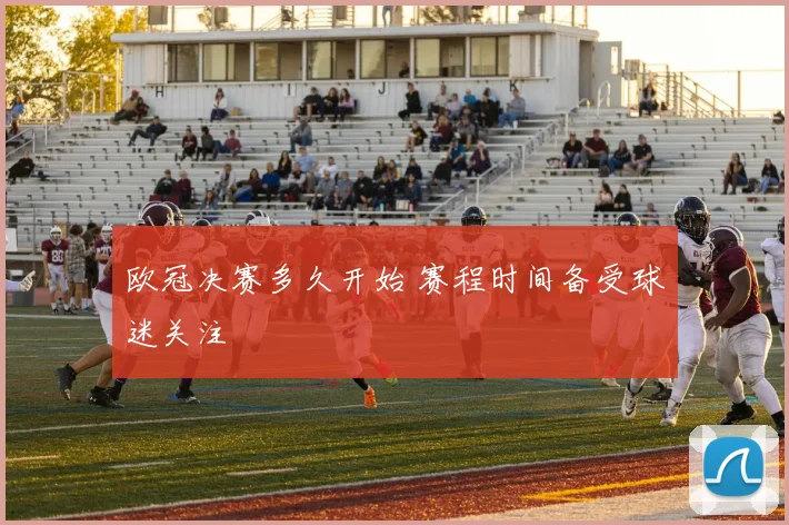 欧冠决赛多久开始 赛程时间备受球迷关注