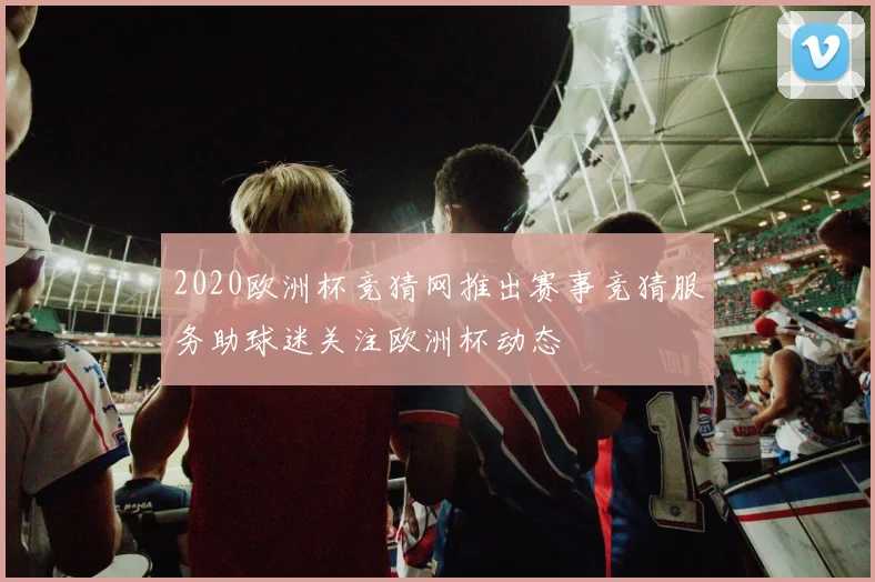2020欧洲杯竞猜网推出赛事竞猜服务助球迷关注欧洲杯动态