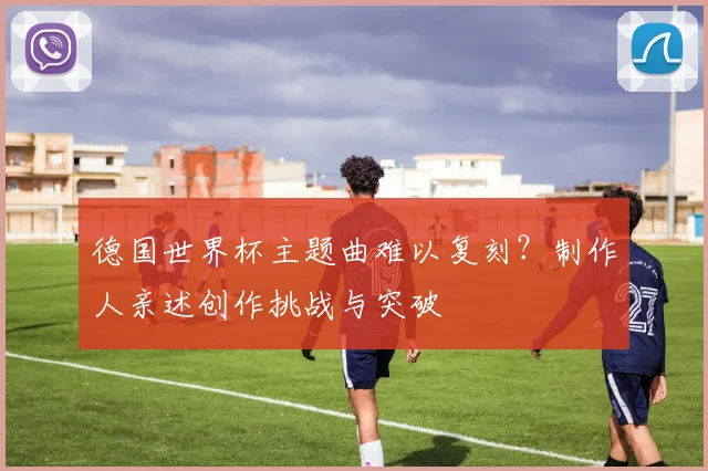 德国世界杯主题曲难以复刻?制作人亲述创作挑战与突破