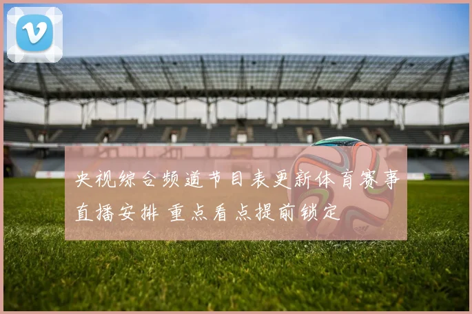 央视综合频道节目表更新体育赛事直播安排 重点看点提前锁定
