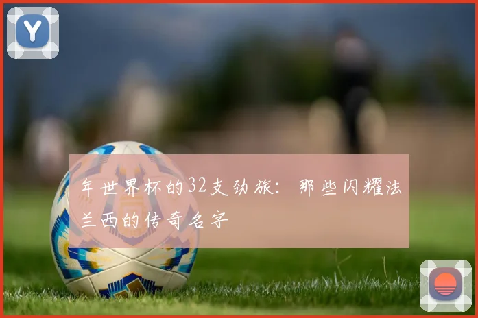 年世界杯的32支劲旅：那些闪耀法兰西的传奇名字