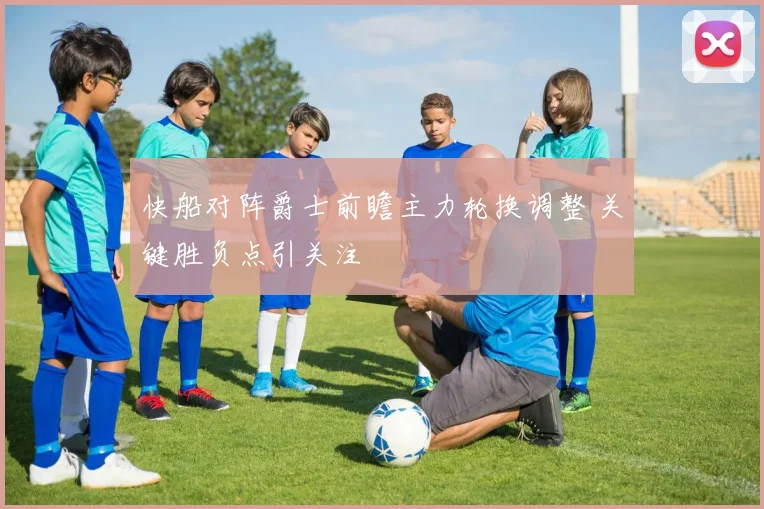 快船对阵爵士前瞻主力轮换调整 关键胜负点引关注