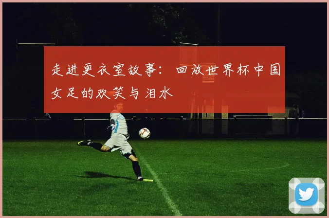 走进更衣室故事：回放世界杯中国女足的欢笑与泪水