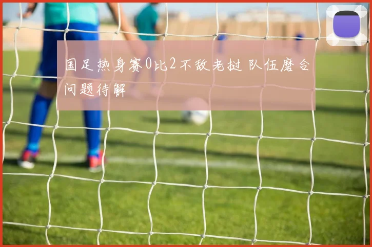 国足热身赛0比2不敌老挝 队伍磨合问题待解