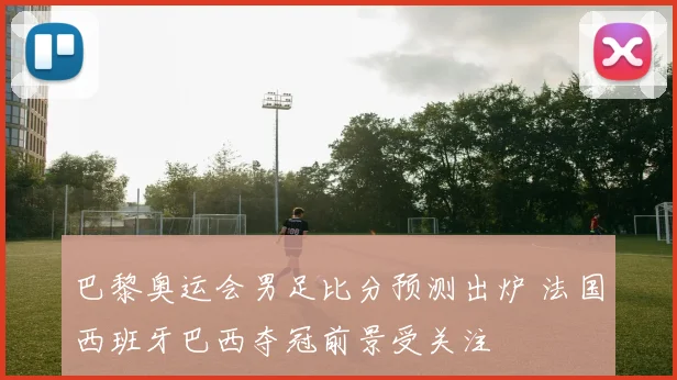 巴黎奥运会男足比分预测出炉 法国西班牙巴西夺冠前景受关注