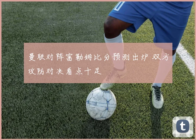 曼联对阵富勒姆比分预测出炉 双方攻防对决看点十足