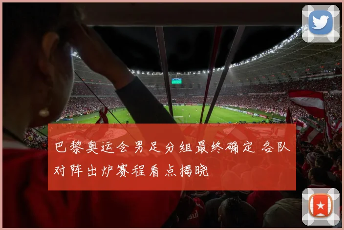 巴黎奥运会男足分组最终确定 各队对阵出炉赛程看点揭晓