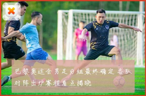 巴黎奥运会男足分组最终确定 各队对阵出炉赛程看点揭晓