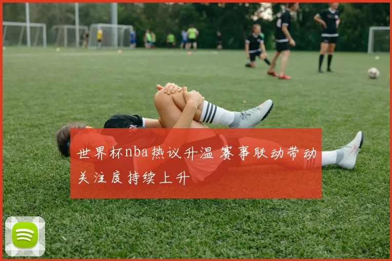 世界杯nba热议升温 赛事联动带动关注度持续上升