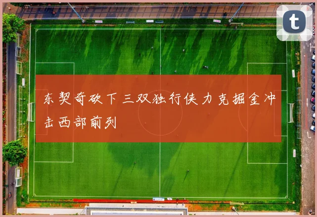 东契奇砍下三双独行侠力克掘金冲击西部前列