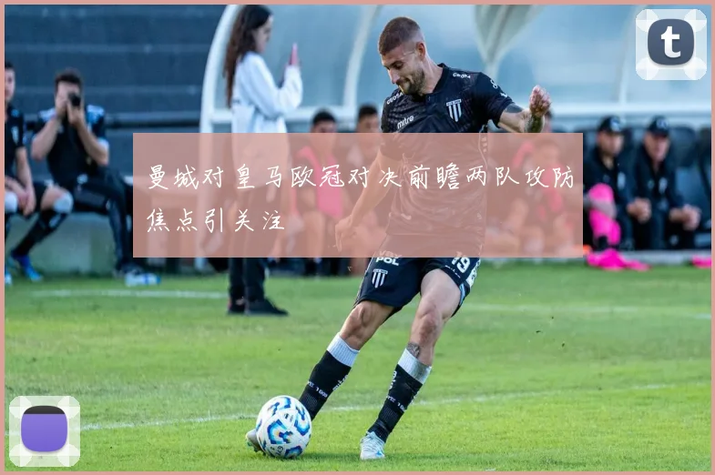 曼城对皇马欧冠对决前瞻两队攻防焦点引关注