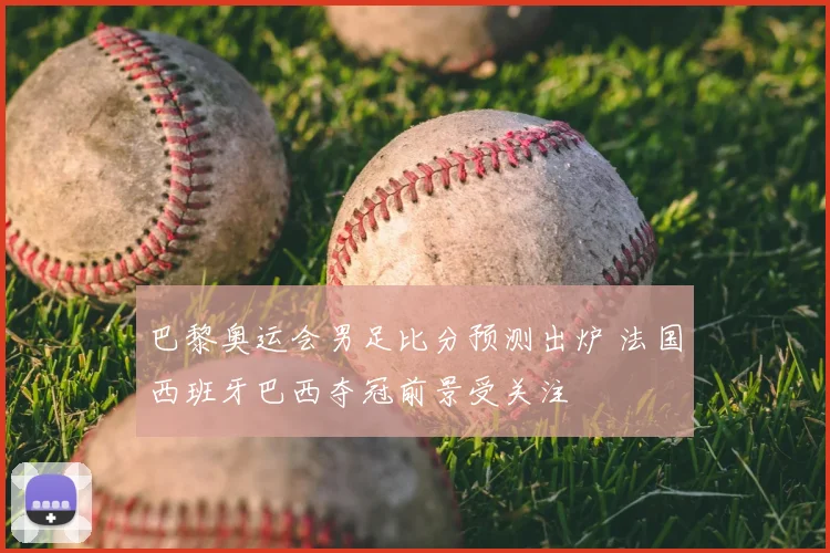 巴黎奥运会男足比分预测出炉 法国西班牙巴西夺冠前景受关注